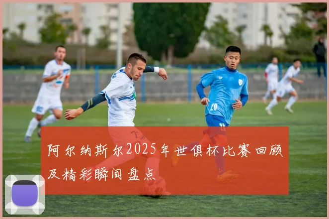 阿尔纳斯尔2025年世俱杯比赛回顾及精彩瞬间盘点