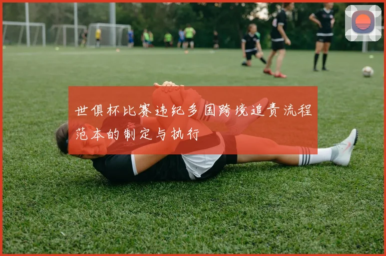 世俱杯比赛违纪多国跨境追责流程范本的制定与执行