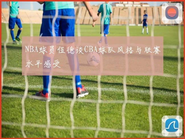 NBA球员伍德谈CBA球队风格与联赛水平感受