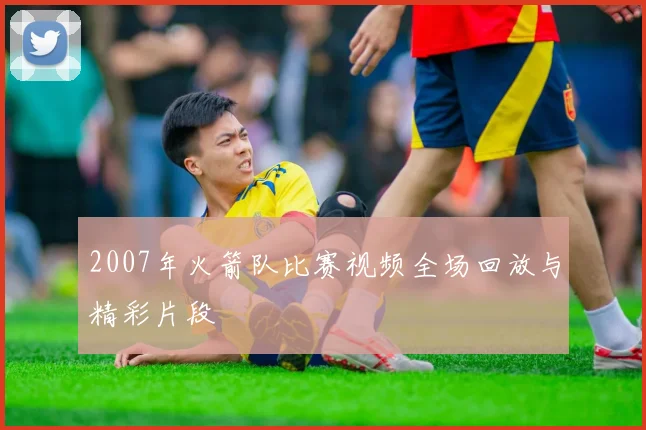 2007年火箭队比赛视频全场回放与精彩片段