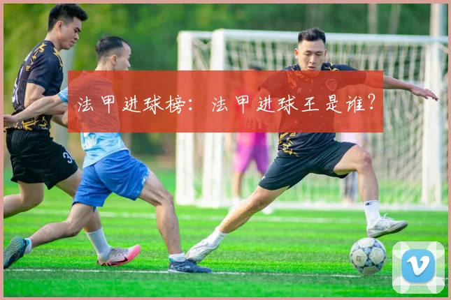 法甲进球榜：法甲进球王是谁？