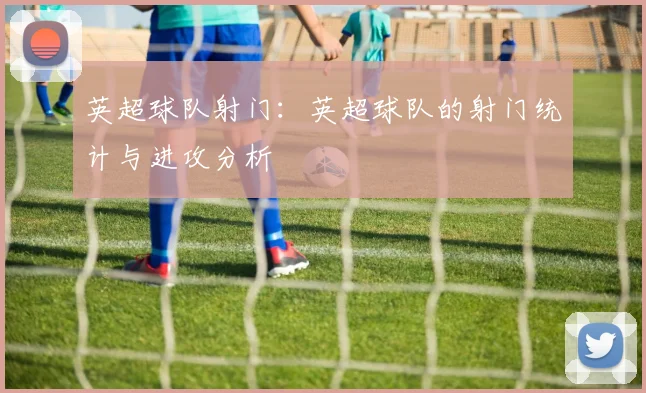 英超球队射门：英超球队的射门统计与进攻分析
