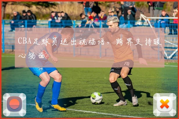 CBA足球员送出祝福语，跨界支持暖心场面
