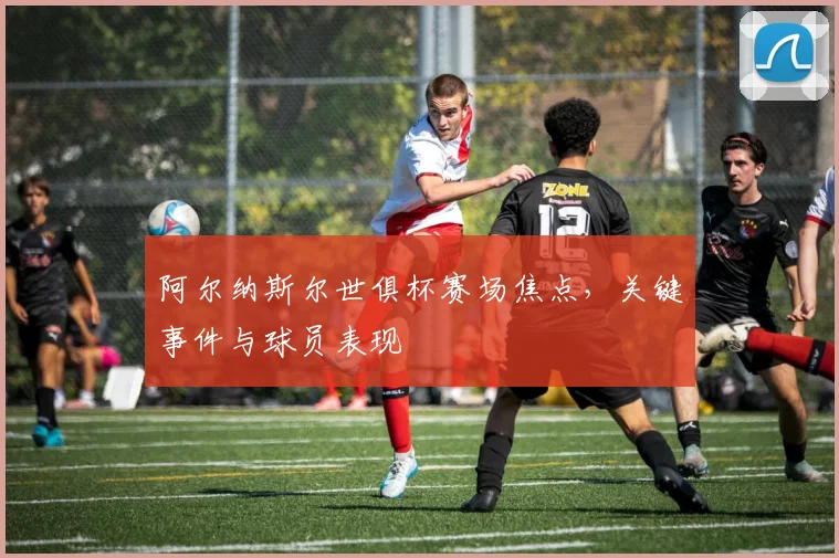 阿尔纳斯尔世俱杯赛场焦点，关键事件与球员表现