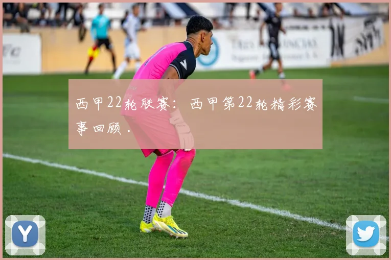 西甲22轮联赛：西甲第22轮精彩赛事回顾 .
